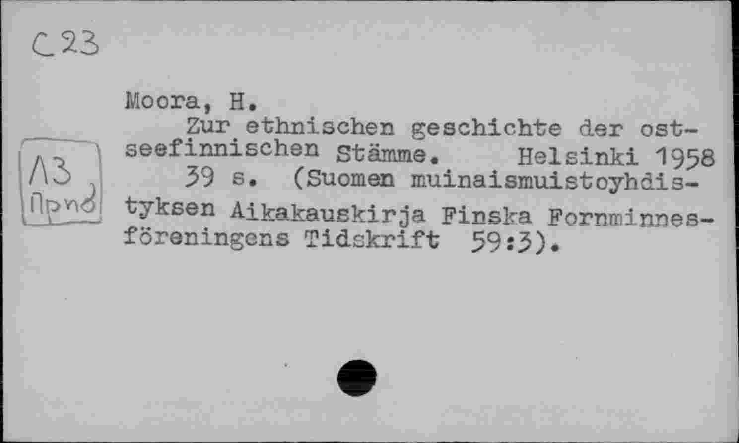 ﻿С 23
Moora, H.
Zur.ethnischen geschichte der ostseefinnischen stamme. Helsinki 1958
39 6. (Suomen muinaismuistoyhdis-tyksen Aikakauskirja Finska Fornroinnes-föreningens Tidskrift 59:5).